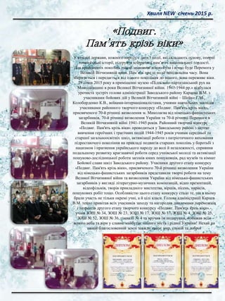 Хвиля NEW січень 2015 р.
У кожної держави, кожного народу є дати і події, які складають основу, опорні
точки їхньої історії, підґрунтя історичної пам’яті і національної гордості.
Для прийдешніх поколінь такою знаковою віхою була і вічно буде Перемога у
Великій Вітчизняній війні. Пам’ять про ці події непідвладна часу. Вона
зберігається і передається від одного покоління до іншого, вона переживе віки.
29 січня 2015 року в приміщенні музею «Підпільно-партизанський рух на
Миколаївщині в роки Великої Вітчизняної війни. 1941-1944 рр.» відбулася
урочиста зустріч голови адміністрації Заводського району Карцева В.М. з
учасниками бойових дій у Великій Вітчизняній війні – Шейко Г.М.,
Колоборденко К.В., воїнами-інтернаціоналістами, учнями навчальних закладів–
учасниками районного творчого конкурсу «Подвиг. Пам'ять крізь віки»,
присвяченого 70-й річниці визволення м. Миколаєва від німецько-фашистських
загарбників, 70-й річниці визволення України та 70-й річниці Перемоги в
Великій Вітчизняній війні 1941-1945 років. Районний творчий конкурс
«Подвиг. Пам'ять крізь віки» проводиться у Заводському районі з метою
вивчення героїчних і трагічних подій 1944-1945 років учнями середньої та
старшої загальноосвітніх шкіл, активізації роботи з патріотичного виховання
підростаючого покоління на прикладі подвигів старших поколінь у боротьбі з
нацизмом і прагнення українського народу до волі й незалежності, сприяння
подальшому розвитку краєзнавчої роботи серед учнівської молоді та активізації
пошуково-дослідницької роботи загонів юних пошуковців, рад музеїв та кімнат
Бойової слави шкіл Заводського району. Учасники другого етапу конкурсу
«Подвиг. Пам'ять крізь віки», присвяченого 70-й річниці визволення України
від німецько-фашистських загарбників представили творчі роботи на тему
Великої Вітчизняної війни та визволення України від німецько-фашистських
загарбників у вигляді літературно-музичних композицій, відео презентацій,
відеофільмів, творів прикладного мистецтва, віршів, пісень, нарисів,
пошукових робіт тощо. Особливістю цього етапу конкурсу стало те, що в ньому
брали участь не тільки окремі учні, а й цілі класи. Голова адміністрації Карцев
В.М. тепло привітав всіх учасників заходу та нагородив дипломами переможців
і лауреатів другого етапу творчого конкурсу «Подвиг. Пам'ять крізь віки» -
учнів ЗОШ № 34, ЗОШ № 23, ЗОШ № 17, ЗОШ № 37, ЗОШ № 4, ЗОШ № 25,
ЗОШ № 52, ЗОШ № 36, гімназії № 4 та вручив їм подарунки, побажав всім
ясного неба та віри у славне майбутнє нашого міста і рідної України! Нехай на
нашій благословенній землі завжди панує мир, спокій та добро!
«Подвиг.
Пам’ять крізь віки»
 