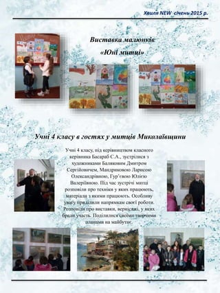 Хвиля NEW січень 2015 р.
Виставка малюнків
«Юні митці»
Учні 4 класу, під керівництвом класного
керівника Басараб С.А., зустрілися з
художниками Баляковим Дмитром
Сергійовичем, Мандриковою Ларисою
Олександрівною, Гур’євою Юлією
Валеріївною. Під час зустрічі митці
розповіли про техніки у яких працюють,
матеріали з якими працюють. Особливу
увагу приділили напрямкам своєї роботи.
Розповіли про виставки, вернісажі, у яких
брали участь. Поділилися своїми творчими
планами на майбутнє.
Учні 4 класу в гостях у митців Миколаївщини
 