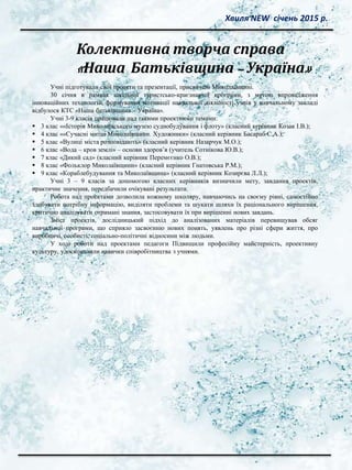 Колективна творча справа
«Наша Батьківщина – Україна»
Хвиля NEW січень 2015 р.
Учні підготували свої проекти та презентації, присвячені Миколаївщині.
30 січня в рамках шкільної туристсько-краєзнавчої програми, з метою впровадження
інноваційних технологій, формування мотивації навчальної діяльності учнів у навчальному закладі
відбулося КТС «Наша батьківщина – Україна».
Учні 3-9 класів працювали над такими проектними темами:
 3 клас ««Історія Миколаївського музею суднобудування і флоту» (класний керівник Козак І.В.);
 4 клас ««Сучасні митці Миколаївщини. Художники» (класний керівник Басараб С.А.);
 5 клас «Вулиці міста розповідають» (класний керівник Назарчук М.О.);
 6 клас «Вода – кров землі» – основи здоров’я (учитель Сотнікова Ю.В.);
 7 клас «Дикий сад» (класний керівник Перемєєнко О.В.);
 8 клас «Фольклор Миколаївщини» (класний керівник Гнатовська Р.М.);
 9 клас «Кораблебудування та Миколаївщина» (класний керівник Козирєва Л.Л.);
Учні 3 – 9 класів за допомогою класних керівників визначили мету, завдання проектів,
практичне значення, передбачили очікувані результати.
Робота над проектами дозволила кожному школяру, навчаючись на своєму рівні, самостійно
здобувати потрібну інформацію, виділяти проблеми та шукати шляхи їх раціонального вирішення,
критично аналізувати отримані знання, застосовувати їх при вирішенні нових завдань.
Зміст проектів, дослідницький підхід до аналізованих матеріалів перевищував обсяг
навчальної програми, що сприяло засвоєнню нових понять, уявлень про різні сфери життя, про
виробничі, особисті, соціально-політичні відносини між людьми.
У ході роботи над проектами педагоги Підвищили професійну майстерність, проективну
культуру, удосконалили навички співробітництва з учнями.
 