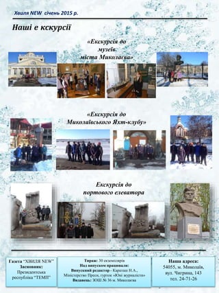 Хвиля NEW січень 2015 р.
Газета “ХВИЛЯ NEW”
Засновник:
Президентська
республіка “ТЕМП”
Тираж: 30 екземплярів
Над випуском працювали:
Випускний редактор - Караташ Н.А.,
Міністерство Преси, гурток «Юні журналісти»
Видавець: ЗОШ № 36 м. Миколаєва
Наша адреса:
54055, м. Миколаїв,
вул. Чигрина, 143
тел. 24-71-26
Екскурсія до
портового елеватора
«Екскурсія до
Миколаївського Яхт-клубу»
«Екскурсія до
музеїв
міста Миколаєва»
Наші е кскурсії
 
