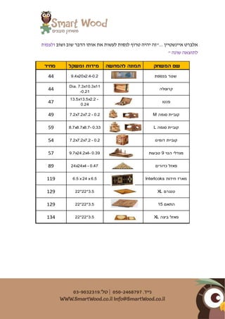 ‫ושוב‬ ‫שוב‬ ‫הדבר‬ ‫אותו‬ ‫את‬ ‫לעשות‬ ‫לנסות‬ ‫טרוף‬ ‫יהיה‬ ‫..."זה‬ ‫איינשטיין‬ ‫אלברט‬‫ולצפות‬
‫שונה‬ ‫לתוצאה‬"
‫המשחק‬ ‫שם‬‫להמחשה‬ ‫תמונה‬‫ומשקל‬ ‫מידות‬‫מחיר‬
‫בכספת‬ ‫שטר‬9.4x20x2.4-0.244
‫קרוסלה‬
Dia. 7.3x10.3x11
-0.21
44
‫פנטו‬
13.5x13.5x2.2 -
0.24
47
M ‫סומה‬ ‫קוביית‬7.2x7.2x7.2 - 0.249
L ‫סומה‬ ‫קוביית‬8.7x8.7x8.7- 0.3359
‫דומינו‬ ‫קוביית‬7.2x7.2x7.2 - 0.254
‫טבעות‬ 9 ‫הנוי‬ ‫מגדלי‬9.7x24.2x4- 0.3957
‫כדורים‬ ‫פאזל‬24x24x4 - 0.4789
Interlcoks ‫חידות‬ ‫מארז‬6.5 x 24 x 6.5119
XL ‫טנגרם‬22*22*3.5129
15 ‫התאם‬22*22*3.5129
XL ‫ביצה‬ ‫פאזל‬22*22*3.5134
 