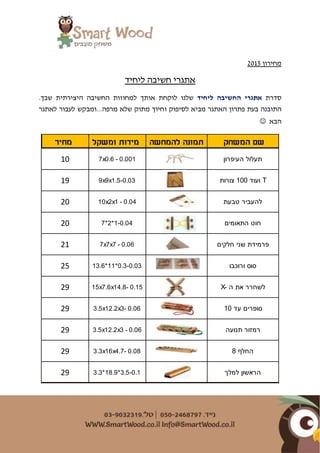 ‫מחירון‬5201
‫ליחיד‬ ‫חשיבה‬ ‫אתגרי‬
‫סדרת‬‫אתגרי‬‫ה‬‫ליחיד‬ ‫חשיבה‬‫ש‬‫לנו‬‫ל‬ ‫אותך‬ ‫לוקחת‬‫החשיבה‬ ‫מחוזות‬‫ה‬‫יצירתי‬‫ש‬ ‫ת‬‫בך‬.
‫פתרון‬ ‫בעת‬ ‫התובנה‬‫ל‬ ‫מביא‬ ‫האתגר‬‫סיפו‬‫ק‬‫ו‬‫לאתגר‬ ‫לעבור‬ ‫מרפה...ומבקש‬ ‫שלא‬ ‫מתוק‬ ‫חיוך‬
‫הבא‬
‫המשחק‬ ‫שם‬‫להמחשה‬ ‫תמונה‬‫ומשקל‬ ‫מידות‬‫מחיר‬
‫העיפרון‬ ‫תעלול‬7x0.6 - 0.00110
‫צורות‬ 100 ‫ועוד‬ T9x9x1.5-0.0319
‫טבעת‬ ‫להעביר‬10x2x1 - 0.0420
‫התאומים‬ ‫חוט‬7*2*1-0.0420
‫חלקים‬ ‫שני‬ ‫פרמידת‬7x7x7 - 0.0621
‫ורוכבו‬ ‫סוס‬13.6*11*0.3-0.0325
X- ‫ה‬ ‫את‬ ‫לשחרר‬15x7.6x14.8- 0.1529
10 ‫עד‬ ‫סופרים‬3.5x12.2x3- 0.0629
‫תנועה‬ ‫רמזור‬3.5x12.2x3 - 0.0629
8 ‫החלף‬3.3x16x4.7- 0.0829
‫למלך‬ ‫הראשון‬3.3*18.9*3.5-0.129
 