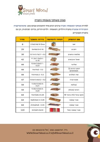 ‫וחברה‬ ‫משפחה‬ ‫משחקי‬ ‫מגוון‬
‫ל‬‫סדרת‬‫המשפחה‬ ‫משחקי‬/‫חברה‬‫ערכי‬‫רבים‬ ‫ם‬‫נובע‬ ‫שבהם‬ ‫החשובים‬ ‫.אחד‬‫מה‬‫אינטרקציה‬
‫שנוצרת‬ ‫החברתיית‬‫ה‬ ‫בחברת‬,‫ילדים‬‫המשפחה‬:‫ילדים‬-‫נכדים‬ ,‫הורים‬-,‫סבים/ות‬‫גם‬ ‫וכן‬
.‫המבוגרים‬ ‫בחברת‬
‫המשחק‬ ‫שם‬‫להמחשה‬ ‫תמונה‬‫ומשקל‬ ‫מידות‬‫מחיר‬
‫יאצי‬2.5x2.5x2.5/ Dice8
‫דוקיים‬3x18x3.5-0.1629
‫ונחשים‬ ‫סולמות‬13.7x13.7x2.7 - 0.239
‫והכבשים‬ ‫שועל‬
11.3x11.5x3.4 -
0.16
42
‫סוליטר‬
13.6x13.6x3.7 -
0.23
44
2( ‫סינית‬ ‫דמקה‬
)‫משתתפים‬
14x14x3 - 0.244
‫המלכים‬ ‫שח‬14x14x3.2 - 0.244
‫אסטרטגיה‬13.6x13.6x3.2 - 0.247
‫סבלנות‬
13.8x13.8x3.5-
0.21
59
)‫(אוטלו‬ ‫רוורסי‬
13.8x13.8x3.5-
0.24
59
M ‫מימד‬ ‫תלת‬ ‫עיגול‬ ‫איקס‬10x10x9.2-0.2864
‫קופסה‬ ‫סגור‬9x28.8x2.3- 0.2864
‫קופסה‬ ‫סגור‬23.6x24x5 - 0.4564
‫כפול‬ ‫קופסה‬ ‫סגור‬32.8x23.2x3.8119
 