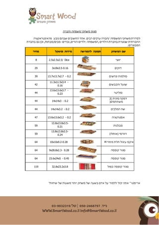 ‫וחברה‬ ‫משפחה‬ ‫משחקי‬ ‫מגוון‬
.‫רבים‬ ‫ערכים‬ ‫/חברה‬ ‫המשפחה‬ ‫משחקי‬ ‫לסדרת‬‫נובע‬ ‫שבהם‬ ‫החשובים‬ ‫אחד‬‫מהאינטראקציה‬
‫החברתית‬‫:ילדים‬ ‫,המשפחה‬ ‫הילדים‬ ‫בחברת‬ ‫שנוצרת‬-‫נכדים‬ ,‫הורים‬-/‫סבים‬‫סבת‬‫בחברת‬ ‫גם‬ ‫וכן‬ ,‫ות‬
.‫המבוגרים‬
‫מחיר‬ ‫ומשקל‬ ‫מידות‬ ‫להמחשה‬ ‫תמונה‬ ‫המשחק‬ ‫שם‬
8 2.5x2.5x2.5/ Dice ‫יאצי‬
29 3x18x3.5-0.16 ‫דוק‬‫ים‬
39 13.7x13.7x2.7 - 0.2 ‫ונחשים‬ ‫סולמות‬
42
11.3x11.5x3.4 -
0.16 ‫והכבשים‬ ‫שועל‬
44
13.6x13.6x3.7 -
0.23 ‫סוליטר‬
44 14x14x3 - 0.2
) ‫סינית‬ ‫דמקה‬2
(‫משתתפים‬
44 14x14x3.2 - 0.2 ‫המלכים‬ ‫שח‬
47 13.6x13.6x3.2 - 0.2 ‫אסטרטגיה‬
59
13.8x13.8x3.5-
0.21 ‫סבלנות‬
59
13.8x13.8x3.5-
0.24 )‫(אותלו‬ ‫רוורסי‬
64 10x10x9.2-0.28 ‫מימד‬ ‫תלת‬ ‫עיגול‬ ‫איקס‬M
64 9x28.8x2.3- 0.28 ‫קופסה‬ ‫סגור‬
64 23.6x24x5 - 0.45 ‫קופסה‬ ‫סגור‬
119 32.8x23.2x3.8 ‫כפול‬ ‫קופסה‬ ‫סגור‬
"‫שיחות‬ ‫של‬ ‫משעות‬ ‫יותר‬ ‫משחק‬ ‫של‬ ‫בשעה‬ ‫אדם‬ ‫על‬ ‫ללמוד‬ ‫יכול‬ ‫אתה‬ " ‫אריסטו‬
 