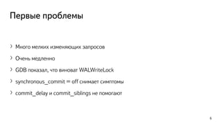 Первые проблемы
〉Много мелких изменяющих запросов
〉Очень медленно
〉GDB показал, что виноват WALWriteLock
〉synchronous_commit = off снимает симптомы
〉commit_delay и commit_siblings не помогают
6
 