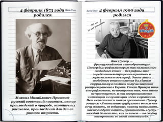 Михаил Михайлович Пришвин-
русский советский писатель, автор
произведений о природе, охотничьих
рассказов, произведений для детей
разного возраста.
4 февраля 1873 года
родился
4 февраля 1900 года
родился
Жак Превер —
французский поэт и кинодраматург.
Превер был реформатором так называемого
свободного стиха — без рифмы, но с
определенным внутренним ритмом и
музыкальностью строф. Этот стиль
свободного стихосложения был данью
сюрреализму в поэзии и получил широкое
распространение в Европе. Стихи Превера хотя
и не рифмованы, но построены так, что этого
не чувствуется, и они воспринимаются
читающим и слушающим легко и органично.
Нет в его стихах и знаков препинания. Превер
говорил: «Я вываливаю груду слов о том, о чем
хочу сказать, не собираясь никому навязывать,
как их следует читать, произносить. Пусть
каждый делает это, как он хочет — по своему
настроению, со своей интонацией».
 