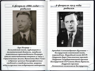 6 февраля 1886 года
родился
Луи Пьерар —
бельгийский поэт, публицист и
политический деятель. наиболее
известным произведением Пьерара
стала напечатанная впервые в 1924 г.
«Трагическая жизнь Винсента Ван Гога»
— собрание ценных биографических
сведений и свидетельств, широко
используемых последующими авторами.
6 февраля 1914 года
родился
Аркадий Александрович Кулешов —
белорусский советский поэт,
переводчик. Народный поэт БССР.
Лауреат двух Сталинских премий.
Лауреат Государственной премии
Белорусской ССР имени Янки Купалы.
Лауреат премии
Ленинского комсомола Белоруссии.
 