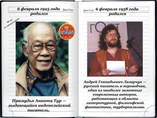 6 февраля 1925 года
родился
Прамудья Ананта Тур —
выдающийся индонезийский
писатель.
6 февраля 1958 года
родился
Андрей Геннадьевич Лазарчук —
русский писатель и переводчик,
один из наиболее заметных
современных авторов,
работающих в области
литературной, философской
фантастики, турбореализма.
 