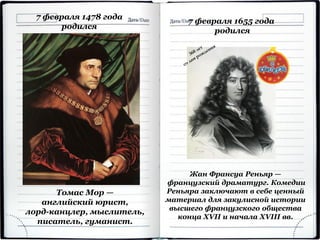 7 февраля 1478 года
родился
Томас Мор —
английский юрист,
лорд-канцлер, мыслитель,
писатель, гуманист.
7 февраля 1655 года
родился
Жан Франсуа Реньяр —
французский драматург. Комедии
Реньяра заключают в себе ценный
материал для закулисной истории
высшего французского общества
конца XVII и начала XVIII вв.
 