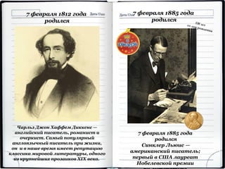 7 февраля 1885 года
родился
7 февраля 1885 года
родился
Синклер Льюис —
американский писатель;
первый в США лауреат
Нобелевской премии
7 февраля 1812 года
родился
Чарльз Джон Хаффем Диккенс —
английский писатель, романист и
очеркист. Самый популярный
англоязычный писатель при жизни,
он и в наше время имеет репутацию
классика мировой литературы, одного
из крупнейших прозаиков XIX века.
 