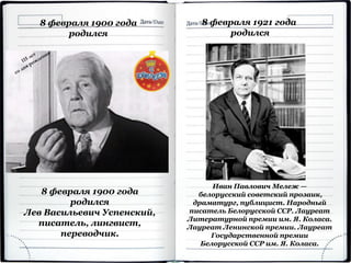 8 февраля 1900 года
родился
Лев Васильевич Успенский,
писатель, лингвист,
переводчик.
8 февраля 1900 года
родился
Иван Павлович Мележ —
белорусский советский прозаик,
драматург, публицист. Народный
писатель Белорусской ССР. Лауреат
Литературной премии им. Я. Коласа.
Лауреат Ленинской премии. Лауреат
Государственной премии
Белорусской ССР им. Я. Коласа.
8 февраля 1921 года
родился
 
