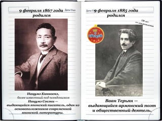 9 февраля 1867 года
родился
Нацумэ Кинноскэ,
более известный под псевдонимом
Нацумэ Сосэки —
выдающийся японский писатель, один из
основоположников современной
японской литературы.
9 февраля 1885 года
родился
Ваан Терьян —
выдающийся армянский поэт
и общественный деятель.
 