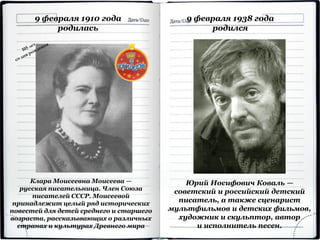 9 февраля 1910 года
родилась
Клара Моисеевна Моисеева —
русская писательница. Член Союза
писателей СССР. Моисеевой
принадлежит целый ряд исторических
повестей для детей среднего и старшего
возраста, рассказывающих о различных
странах и культурах Древнего мира
Юрий Иосифович Коваль —
советский и российский детский
писатель, а также сценарист
мультфильмов и детских фильмов,
художник и скульптор, автор
и исполнитель песен.
9 февраля 1938 года
родился
 