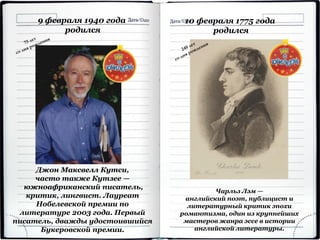 Джон Максвелл Кутси,
часто также Кутзее —
южноафриканский писатель,
критик, лингвист. Лауреат
Нобелевской премии по
литературе 2003 года. Первый
писатель, дважды удостоившийся
Букеровской премии.
9 февраля 1940 года
родился
10 февраля 1775 года
родился
Чарльз Лэм —
английский поэт, публицист и
литературный критик эпохи
романтизма, один из крупнейших
мастеров жанра эссе в истории
английской литературы.
 