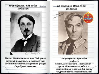 10 февраля 1881 года
родился
Борис Константинович Зайцев —
русский писатель и переводчик,
одна из последних крупных фигур
Серебряного века.
10 февраля 1890 года
родился
10 февраля 1890 года
родился
Борис Леонидович Пастернак —
русский писатель, один из
крупнейших поэтов XX века,
лауреат Нобелевской премии
 