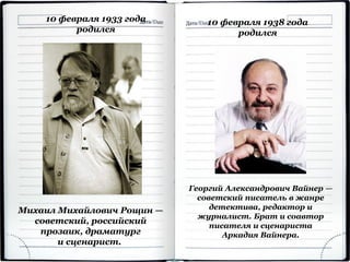 10 февраля 1938 года
родился
Георгий Александрович Вайнер —
советский писатель в жанре
детектива, редактор и
журналист. Брат и соавтор
писателя и сценариста
Аркадия Вайнера.
10 февраля 1933 года
родился
Михаил Михайлович Рощин —
советский, российский
прозаик, драматург
и сценарист.
 