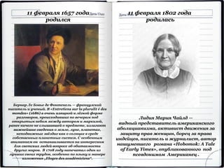 Бернар Ле Бовье де Фонтенель — французский
писатель и ученый. В «Entretiens sur la pluralit é des
mondes» (1686) в очень изящной и лёгкой форме
разговоров, происходивших по вечерам под
открытым небом между автором и маркизой,
ранее ничего не слышавшей о предмете, излагают
важнейшие сведения о земле, луне, планетах,
неподвижных звёздах как о солнцах в среде
собственных планетных систем. С особенным
вниманием он останавливается на интересном
для светских людей вопросе об обитаемости
других миров. В 1708 году напечатал один из
лучших своих трудов, особенно по языку и манере
изложения „Eloges des académiciens“.
11 февраля 1657 года
родился
11 февраля 1802 года
родилась
Лидия Мария Чайлд —
видный представитель американского
аболицианизма, активист движения за
защиту прав женщин, борец за права
индейцев, писатель и журналист, автор
нашумевшего романа «Hobomok: A Tale
of Early Times», опубликованного под
псевдонимом Американец .
 