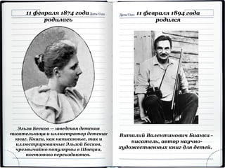 11 февраля 1874 года
родилась
Эльза Бесков — шведская детская
писательница и иллюстратор детских
книг. Книги, как написанные, так и
иллюстрированные Эльзой Бесков,
чрезвычайно популярны в Швеции,
постоянно переиздаются.
Виталий Валентинович Бианки -
писатель, автор научно-
художественных книг для детей.
11 февраля 1894 года
родился
 