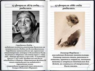 13 февраля 1879 года
родилась
Сароджини Найду —
индийская поэтесса, участница движения за
независимость Индии от Великобритании.
Сароджини написала более 150 лирических
стихотворений, которые в дальнейшем были
включены в сборники «Золотой порог» ( 1905
год), «Птица времени» (1912 год), «Сломанное
крыло» ( 1917 год). Позднее все они были
объединёны в сборник «Царственная флейта Её
стихи переводились на индийский и
европейские языки
(переводами на русский язык занимался
Самуил Яковлевич Маршак).
13 февраля 1881 года
родилась
Элеанор Фарджон —
английская детская писательница.
Элеанор писала стихи, рассказы и
повести, притчи и миракли, песенные
тексты к оперным спектаклям для
детей, но главным в её творчестве
были сказки.
 