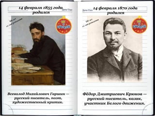 14 февраля 1855 года
родился
Всеволод Михайлович Гаршин —
русский писатель, поэт,
художественный критик.
14 февраля 1870 года
родился
Фёдор Дмитриевич Крюков —
русский писатель, казак,
участник Белого движения.
 