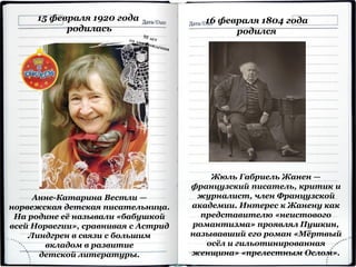 15 февраля 1920 года
родилась
Анне-Катарина Вестли —
норвежская детская писательница.
На родине её называли «бабушкой
всей Норвегии», сравнивая с Астрид
Линдгрен в связи с большим
вкладом в развитие
детской литературы.
Жюль Габриель Жанен —
французский писатель, критик и
журналист, член Французской
академии. Интерес к Жанену как
представителю «неистового
романтизма» проявлял Пушкин,
называвший его роман «Мёртвый
осёл и гильотинированная
женщина» «прелестным Ослом».
16 февраля 1804 года
родился
 