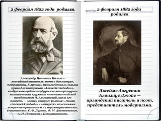 2 февраля 1822 года родился
Александр Иванович Пальм —
российский писатель, поэт и драматург,
петрашевец. К лучшим произведениям Пальма
принадлежит роман «Алексей Слободин»,
изображающий петербургские литературно-
политические кружки и напечатанный под
псевдонимом П. Альминский, как и его
повесть — «Конец старого романа». Роман
«Алексей Слободин» интересен описаниями
встреч петрашевцев и их характеристиками,
в частности: С. Ф. Дурова, Ф. М. Достоевского,
А. Н. Плещеева и Петрашевского.
2 февраля 1882 года
родился
Джеймс Августин
Алоизиус Джойс —
ирландский писатель и поэт,
представитель модернизма.
 