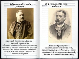 Николай Семёнович Лесков —
русский писатель.
«Лескова русские люди признают самым
русским из русских писателей и который
всех глубже и шире знал русский народ
таким, каков он есть», - писал Д. П.
Святополк-Мирский.
16 февраля 1831 года
родился
Ярослав Врхлицкий —
выдающийся чешский поэт,
драматург, переводчик, глава так
называемой «космополитической»
школы в чешской литературе.
17 февраля 1853 года
родился
 