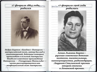 17 февраля 1864 года
родился
Эндрю Бартон «Банджо» Патерсон —
австралийский поэт, автор баллад и
стихотворений, действие которых
происходит в сельской Австралии.
Наиболее известное произведение
Патерсона — «Танцующая Матильда» —
часто рассматривается как
неофициальный гимн Австралии.
Агния Львовна Барто—
русская советская детская
поэтесса, писательница,
киносценаристка, радиоведущая.
Лауреат Сталинской премии
второй степени
и Ленинской премии.
17 февраля 1906 года
родилась
 