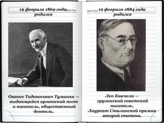 19 февраля 1869 года
родился
Ованес Тадевосович Туманян —
выдающийся армянский поэт
и писатель, общественный
деятель.
19 февраля 1884 года
родился
Лео Киачели —
грузинский советский
писатель.
Лауреат Сталинской премии
второй степени.
 