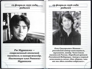 19 февраля 1952 года
родился
Рю Мураками —
современный японский
писатель и кинорежиссёр.
Настоящее имя Рюноскэ
Мураками
19 февраля 1956 года
родился
Олег Григорьевич Митяев —
российский автор-исполнитель,
музыкант, актёр. Член Союза
писателей России. Народный артист
Российской Федерации. Автор и первый
исполнитель песни «Как здорово, что
все мы здесь сегодня собрались».
 