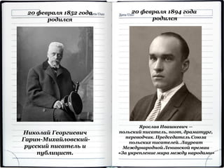 20 февраля 1852 года
родился
Николай Георгиевич
Гарин-Михайловский-
русский писатель и
публицист.
20 февраля 1894 года
родился
Ярослав Ивашкевич —
польский писатель, поэт, драматург,
переводчик. Председатель Союза
польских писателей. Лауреат
Международной Ленинской премии
«За укрепление мира между народами»
 