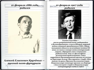 21 февраля 1886 года
родился
Алексей Елисеевич Кручёных —
русский поэт-футурист
21 февраля 1907 года
родился
Уистен Хью Оден —
англо-американский поэт, родившийся
в Великобритании, а после Второй мировой
войны ставший гражданином США. Одена
называют одним из величайших поэтов ХХ
века; он писал в жанре интеллектуальной
лирики, обращаясь как к социально-
радикальной, так и к философско-
религиозной проблематике. Стал
лауреатом Пулитцеровской премии по поэзии
за барочную эклогу «Век тревоги» (1948). Оден
также получил Премию Боллингена (1953),
Национальную книжную премию за сборник
«Ахиллов щит» (1956) и Национальную
литературную медаль (1967)
 
