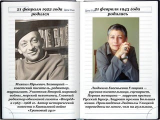 Михаил Юрьевич Лохвицкий —
советский писатель, редактор,
журналист. Участник Второй мировой
войны, морской пехотинец. Главный
редактор обнинской газеты «Вперёд»
в 1965—1968 гг. Автор исторической
повести о Кавказской войне
«Громовый гул»
21 февраля 1922 года
родился
21 февраля 1943 года
родилась
Людмила Евгеньевна Улицкая —
русская писательница, сценарист.
Первая женщина — лауреат премии
Русский Букер. Лауреат премии Большая
книга. Произведения Людмилы Улицкой
переведены не менее, чем на 25 языков.
 