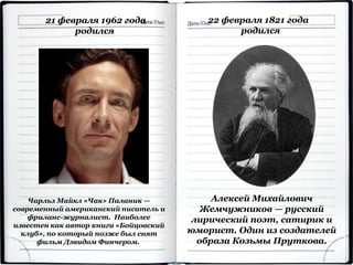 21 февраля 1962 года
родился
Чарльз Майкл «Чак» Паланик —
современный американский писатель и
фриланс-журналист. Наиболее
известен как автор книги «Бойцовский
клуб», по который позже был снят
фильм Дэвидом Финчером.
22 февраля 1821 года
родился
Алексей Михайлович
Жемчужников — русский
лирический поэт, сатирик и
юморист. Один из создателей
образа Козьмы Пруткова.
 