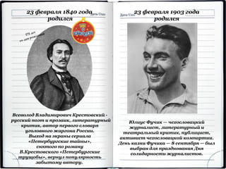 Всеволод Владимирович Крестовский -
русский поэт и прозаик, литературный
критик, автор первого словаря
уголовного жаргона России.
Выход на экраны сериала
«Петербургские тайны»,
снятого по роману
В.Крестовского «Петербургские
трущобы», вернул популярность
забытому автору.
23 февраля 1840 года
родился
23 февраля 1903 года
родился
Юлиус Фучик — чехословацкий
журналист, литературный и
театральный критик, публицист,
активист чехословацкой компартии.
День казни Фучика — 8 сентября — был
выбран для празднования Дня
солидарности журналистов.
 