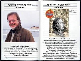 23 февраля 1944 года
родился
Бернард Корнуэлл —
английский писатель и репортёр,
автор исторических романов про
королевского стрелка
Ричарда Шарпа.
24 февраля 1595 года
родился
Матей Казимир Сарбевский —
литовско-польский латиноязычный поэт и
теоретик литературы. При жизни считался
наиболее выдающимся латиноязычным
поэтом Европы. Папа римский Урбан
VIII увенчал его лавровым венком.
При жизни Сарбевия вышло пять
основных изданий его поэзии
(Кёльн, 1625;Вильно, 1628; Антверпен,
1630; Антверпен, 1632 с титульным листом
работы Рубенса; Антверпен, 1643). После
смерти поэта до конца XVIII века эти издания
повторно выходили более чем 50 раз.
 