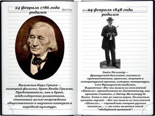 24 февраля 1786 года
родился
Вильгельм Карл Гримм —
немецкий филолог, брат Якоба Гримма.
Представитель, как и брат,
гейдельбергских романтиков,
ставивших целью возрождение
общественного и научного интереса к
народной культуре.
24 февраля 1848 года
родился
Эжéн-Мельхиóр —
французский дипломат, писатель-
путешественник, археолог, меценат и
литературный критик, историк литературы,
член Французской академии.
Выражение «Все мы вышли из гоголевской
«Шинели», принадлежит не Достоевскому, как
принято считать, а Эжену-Мельхиору де
Вогюэ. Хотя и это не совсем верно. Полностью
цитата звучит - «Все мы вышли из гоголевской
«Шинели», — справедливо говорят русские
писатели … », то есть является некой
"обобщённой цитатой".
 