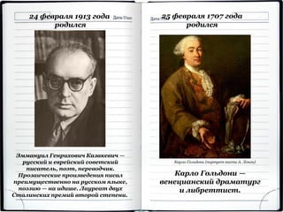 24 февраля 1913 года
родился
Эммануил Генрихович Казакевич —
русский и еврейский советский
писатель, поэт, переводчик.
Прозаические произведения писал
преимущественно на русском языке,
поэзию — на идише. Лауреат двух
Сталинских премий второй степени.
25 февраля 1707 года
родился
Карло Гольдони —
венецианский драматург
и либреттист.
Карло Гольдони (портрет кисти А. Лонги)
 