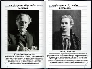 25 февраля 1842 года
родился
Карл Фридрих Май —
немецкий писатель, поэт, композитор,
автор знаменитых приключенческих
романов для юношества, многие
из которых экранизированы.
25 февраля 1871 года
родилась
Леся Украинка
(настоящее имя Лариса Петровна Косач-Квитка) —
украинская писательница, переводчица,
культурный деятель. Писала в самых
разнообразных жанрах: поэзии, лирике,
эпосе, драме, прозе, публицистике.
 
