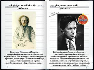 Фёдор Александрович Абрамов —
русский советский писатель,
литературовед, публицист. Один из
наиболее известных представителей
так называемой «деревенской прозы»,
значительного направления советской
литературы 1960—1980-х годов.
29 февраля 1920 года
родился
28 февраля 1866 года
родился
Вячеслав Иванович Иванов —
русский поэт-символист, философ,
переводчик, драматург, литературный
критик, доктор филологических наук,
идеолог дионисийства. Яркий
представитель «Серебряного века».
 