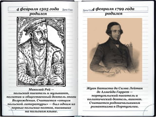4 февраля 1505 года
родился
Миколай Рей —
польский писатель и музыкант,
политик и общественный деятель эпохи
Возрождения. Считается «отцом
польской литературы» — был одним из
первых польских поэтов, писавших
на польском языке.
4 февраля 1799 года
родился
Жуан Батиста да Силва Лейтан
де Алмейда Гаррет —
португальский писатель и
политический деятель, виконт.
Считается родоначальником
романтизма в Португалии.
 