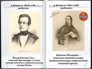 4 февраля 1808 года
родился
Йозеф Каетан Тыл —
чешский драматург и поэт,
автор текста к национальному
гимну Чехии.
4 февраля 1820 года
родилась
Божена Немцова —
чешская писательница,
родоначальница современной
чешской прозы.
 