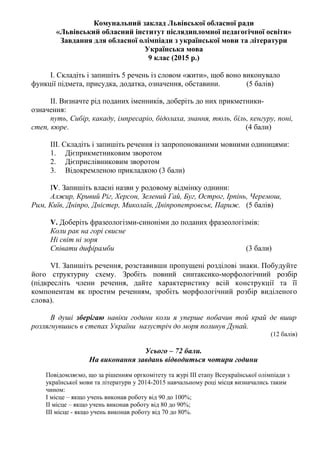 Комунальний заклад Львівської обласної ради
«Львівський обласний інститут післядипломної педагогічної освіти»
Завдання для обласної олімпіади з української мови та літератури
Українська мова
9 клас (2015 р.)
I. Складіть і запишіть 5 речень із словом «жити», щоб воно виконувало
функції підмета, присудка, додатка, означення, обставини. (5 балів)
II. Визначте рід поданих іменників, доберіть до них прикметники-
означення:
путь, Сибір, какаду, імпресаріо, бідолаха, знання, тюль, біль, кенгуру, поні,
степ, кюре. (4 бали)
III. Складіть і запишіть речення із запропонованими мовними одиницями:
1. Дієприкметниковим зворотом
2. Дієприслівниковим зворотом
3. Відокремленою прикладкою (3 бали)
IV. Запишіть власні назви у родовому відмінку однини:
Алжир, Кривий Ріг, Херсон, Зелений Гай, Буг, Острог, Ірпінь, Черемош,
Рим, Київ, Дніпро, Дністер, Миколаїв, Дніпропетровськ, Париж. (5 балів)
V. Доберіть фразеологізми-синоніми до поданих фразеологізмів:
Коли рак на горі свисне
Ні світ ні зоря
Співати дифірамби (3 бали)
VI. Запишіть речення, розставивши пропущені розділові знаки. Побудуйте
його структурну схему. Зробіть повний синтаксико-морфологічний розбір
(підкресліть члени речення, дайте характеристику всій конструкції та її
компонентам як простим реченням, зробіть морфологічний розбір виділеного
слова).
В душі зберігаю навіки години коли я уперше побачив той край де вшир
розлягнувшись в степах України назустріч до моря полинув Дунай.
(12 балів)
Усього – 72 бали.
На виконання завдань відводиться чотири години
Повідомляємо, що за рішенням оргкомітету та журі ІІІ етапу Всеукраїнської олімпіади з
української мови та літератури у 2014-2015 навчальному році місця визначались таким
чином:
І місце – якщо учень виконав роботу від 90 до 100%;
ІІ місце – якщо учень виконав роботу від 80 до 90%;
ІІІ місце - якщо учень виконав роботу від 70 до 80%.
 