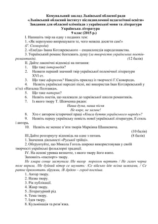 Комунальний заклад Львівської обласної ради
«Львівський обласний інститут післядипломної педагогічної освіти»
Завдання для обласної олімпіади з української мови та літератури
Українська література
9 клас (2015 р.)
I. Напишіть твір на одну з поданих тем:
1. «Як нерозумно випрошувати те, чого можеш досягти сам!»
(Г. Сковорода)
2. «Енеїда» Івана Котляревського – енциклопедія народознавства.
3. Український романс бентежить душу (за творчістю українських поетів-
романтиків). (12 балів)
II. Дайте лаконічні відповіді на питання:
1. Що таке інтермедія?
2. Назвати перший значний твір української полемічної літератури
XVI ст.
3. Що таке афоризми? Наведіть приклад із творчості Г.Сковороди.
4. Назвіть українські народні пісні, які використав Іван Котляревський у
п’єсі «Наталка Полтавка».
5. Що таке патерик?
6. Назвіть поетів, що належали до харківської школи романтиків.
7. Із якого твору Т. Шевченка рядки:
Наша дума, наша пісня
Не вмре, не загине!
8. Хто є автором історичної праці «Книга буття українського народу»?
9. Назвіть першу українську повість нової української літератури, її стиль
і автора.
10. Назвіть не менше п’яти творів Маркіяна Шашкевича.
(10 балів)
III.Дайте розгорнуту відповідь на одне з питань (8 балів)
1. Значення діяльності «Руської трійці».
2. Обгрунтуйте, що Микола Гоголь широко використовував у своїй
творчості українські фольклорні традиції.
ІV. На основі уривка визначте, з якого твору його взято.
Заповніть «паспорт» твору.
Не хмара сонце заступила /Не вихор порохом вертить / Не галич чорна
поле вкрила, /Не буйний вітер се шумить: /Се військо йде всіма шляхами, / Се
ратне брязкотить збруями, /В Ардею – город поспіша.
1. Автор твору.
2. Назва твору.
3. Рік публікації.
4. Жанр твору.
5. Літературний рід
6. Тема твору.
7. Ідея твору.
8. Кульмінація та розв’язка.
 