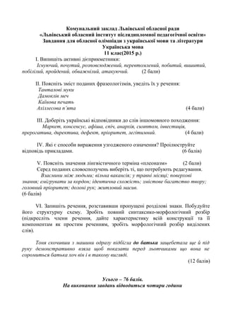 Комунальний заклад Львівської обласної ради
«Львівський обласний інститут післядипломної педагогічної освіти»
Завдання для обласної олімпіади з української мови та літератури
Українська мова
11 клас(2015 р.)
I. Випишіть активні дієприкметники:
Існуючий, почутий, розповсюджений, перевтомлений, побитий, вишитий,
побілілий, пройдений, обважнілий, атакуючий. (2 бали)
II. Поясніть зміст поданих фразеологізмів, уведіть їх у речення:
Танталові муки
Дамоклів меч
Каїнова печать
Ахіллесова п’ята (4 бали)
III. Доберіть українські відповідники до слів іншомовного походження:
Маркет, консенсус, афіша, спіч, анархія, симптом, інвестиція,
прерогатива, директива, дефект, пріоритет, легітимний. (4 бали)
IV. Які є способи вираження узгодженого означення? Проілюструйте
відповідь прикладами. (6 балів)
V. Поясніть значення лінгвістичного терміна «плеоназм» (2 бали)
Серед поданих словосполучень виберіть ті, що потребують редагування.
Взаємини між людьми; вільна вакансія; у травні місяці; поверхові
знання; емігрувати за кордон; ідентична схожість; змістове багатство твору;
головний пріоритет; долоні рук; житловий масив.
(6 балів)
VІ. Запишіть речення, розставивши пропущені розділові знаки. Побудуйте
його структурну схему. Зробіть повний синтаксико-морфологічний розбір
(підкресліть члени речення, дайте характеристику всій конструкції та її
компонентам як простим реченням, зробіть морфологічний розбір виділених
слів).
Тоня скочивши з машини одразу підбігла до батька защебетала ще й під
руку демонстративно взяла щоб показати перед льотчиками що вона не
соромиться батька хоч він і в такому вигляді.
(12 балів)
Усього – 76 балів.
На виконання завдань відводиться чотири години
 