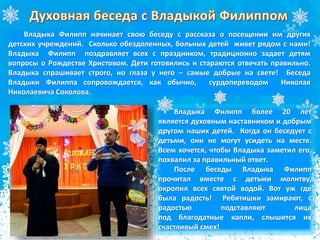 Владыка Филипп начинает свою беседу с рассказа о посещении им других
детских учреждений. Сколько обездоленных, больных детей живет рядом с нами!
Владыка Филипп поздравляет всех с праздником, традиционно задает детям
вопросы о Рождестве Христовом. Дети готовились и стараются отвечать правильно.
Владыка спрашивает строго, но глаза у него – самые добрые на свете! Беседа
Владыки Филиппа сопровождается, как обычно, сурдопереводом Николая
Николаевича Соколова.
Владыка Филипп более 20 лет
является духовным наставником и добрым
другом наших детей. Когда он беседует с
детьми, они не могут усидеть на месте.
Всем хочется, чтобы Владыка заметил его,
похвалил за правильный ответ.
После беседы Владыка Филипп
прочитал вместе с детьми молитву,
окропил всех святой водой. Вот уж где
была радость! Ребятишки замирают, с
радостью подставляют лица
под благодатные капли, слышится их
счастливый смех!
 