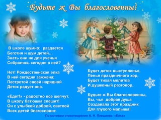В школе шумно: раздается
Беготня и шум детей…
Знать они не для ученья
Собрались сегодня в ней?
Нет! Рождественская елка
В ней сегодня зажжена;
Пестротой своей нарядной
Деток радует она.
«Едет!» - радостно все шепчут.
В школу батюшка спешит!
Он с улыбкой доброй, светлой
Всех детей благословит.
Будет деток выступленье,
Пенья праздничного хор,
Будет тихая молитва
И душевный разговор.
Будьте ж Вы благословенны,
Вы, чья добрая душа
Создавала этот праздник
Для глухого малыша!
По мотивам стихотворения А. Н. Плещеева «Елка»
 