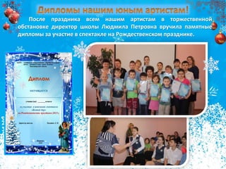 Благодарим нашиПосле праздника всем нашим артистам в торжественной
обстановке директор школы Людмила Петровна вручила памятные
дипломы за участие в спектакле на Рождественском празднике.
 