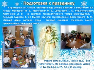 К празднику мы начали готовиться еще осенью с детьми и педагогами 5А
класса: Осиповой М. В., Мастерских О. В., Соболевой Т. А., библиотекарем
Храмченко Л. В. на занятиях психологического театра (руководитель –
психолог Буркова Т. В.) Вместе изучали стихотворение Достоевского Ф. М.
«Божий дар», которое стало основой сценария спектакля, вместе
придумывали сцены спектакля.
Ребята сами выбрали, какую роль они
хотят играть. На помощь пригласили детей
из 1А, 1Б, 6А, 6Б, 7А, 9А и 9Г классов.
 