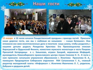 15 января в 16 часов начался Рождественский праздник с приезда гостей. Приехали
наши дорогие гости, как мы с любовью их называем - «наши батюшки». Они
отложили все свои многочисленные дела и посетили нашу школу, чтобы разделить с
нашими детьми радость Рождества Христова: Его Преосвященство епископ
Карасукский и Ордынский Филипп, наместник мужского монастыря в честь Покрова
Пресвятой Богородицы в с. Завьялово, игумен Захарий, иеромонах Мефодий,
руководитель Новосибирского православного центра глухих Соколов Н. Н.. В гости к
нам приехали: начальник управления образования г. Искитима Прасолова О. А.,
помощник Председателя Сибирского отделения РАН Сапожников Г. А., главный
редактор молодежной газеты «Информал» г. Искитима Иванченко Л. Г., родители,
бабушки и дедушки детей.
 